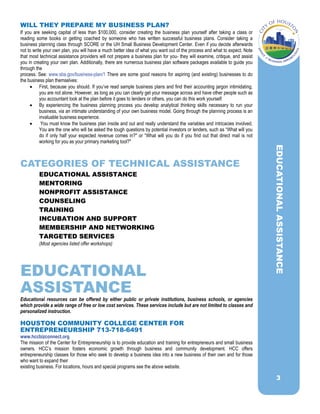 3
WILL THEY PREPARE MY BUSINESS PLAN?
If you are seeking capital of less than $100,000, consider creating the business plan yourself after taking a class or
reading some books or getting coached by someone who has written successful business plans. Consider taking a
business planning class through SCORE or the UH Small Business Development Center. Even if you decide afterwards
not to write your own plan, you will have a much better idea of what you want out of the process and what to expect. Note
that most technical assistance providers will not prepare a business plan for you- they will examine, critique, and assist
you in creating your own plan. Additionally, there are numerous business plan software packages available to guide you
through the
process. See: www.sba.gov/business-plan/1 There are some good reasons for aspiring (and existing) businesses to do
the business plan themselves:
 First, because you should. If you’ve read sample business plans and find their accounting jargon intimidating,
you are not alone. However, as long as you can clearly get your message across and have other people such as
you accountant look at the plan before it goes to lenders or others, you can do this work yourself.
 By experiencing the business planning process you develop analytical thinking skills necessary to run your
business, via an intimate understanding of your own business model. Going through the planning process is an
invaluable business experience.
 You must know the business plan inside and out and really understand the variables and intricacies involved.
You are the one who will be asked the tough questions by potential investors or lenders, such as “What will you
do if only half your expected revenue comes in?" or “What will you do if you find out that direct mail is not
working for you as your primary marketing tool?"
CATEGORIES OF TECHNICAL ASSISTANCE
EDUCATIONAL ASSISTANCE
MENTORING
NONPROFIT ASSISTANCE
COUNSELING
TRAINING
INCUBATION AND SUPPORT
MEMBERSHIP AND NETWORKING
TARGETED SERVICES
(Most agencies listed offer workshops)
EDUCATIONAL
ASSISTANCE
Educational resources can be offered by either public or private institutions, business schools, or agencies
which provide a wide range of free or low cost services. These services include but are not limited to classes and
personalized instruction.
HOUSTON COMMUNITY COLLEGE CENTER FOR
ENTREPRENEURSHIP 713-718-6491
www.hccbizconnect.org
The mission of the Center for Entrepreneurship is to provide education and training for entrepreneurs and small business
owners. HCC’s mission fosters economic growth through business and community development. HCC offers
entrepreneurship classes for those who seek to develop a business idea into a new business of their own and for those
who want to expand their
existing business. For locations, hours and special programs see the above website.
EDUCATIONALASSISTANCE
 