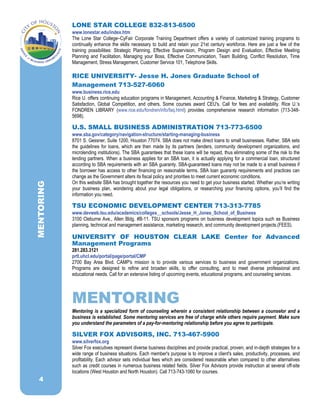 LONE STAR COLLEGE 832-813-6500
www.lonestar.edu/index.htm
The Lone Star College–CyFair Corporate Training Department offers a variety of customized training programs to
continually enhance the skills necessary to build and retain your 21st century workforce. Here are just a few of the
training possibilities: Strategic Planning, Effective Supervision, Program Design and Evaluation, Effective Meeting
Planning and Facilitation, Managing your Boss, Effective Communication, Team Building, Conflict Resolution, Time
Management, Stress Management, Customer Service 101, Telephone Skills.
RICE UNIVERSITY- Jesse H. Jones Graduate School of
Management 713-527-6060
www.business.rice.edu
Rice U. offers continuing education programs in Management, Accounting & Finance, Marketing & Strategy, Customer
Satisfaction, Global Competition, and others. Some courses award CEU's. Call for fees and availability. Rice U.’s
FONDREN LIBRARY (www.rice.edu/fondren/info/faq.html) provides comprehensive research information (713-348-
5698).
U.S. SMALL BUSINESS ADMINISTRATION 713-773-6500
www.sba.gov/category/navigation-structure/starting-managing-business
8701 S. Gessner, Suite 1200, Houston 77074. SBA does not make direct loans to small businesses. Rather, SBA sets
the guidelines for loans, which are then made by its partners (lenders, community development organizations, and
microlending institutions). The SBA guarantees that these loans will be repaid, thus eliminating some of the risk to the
lending partners. When a business applies for an SBA loan, it is actually applying for a commercial loan, structured
according to SBA requirements with an SBA guaranty. SBA-guaranteed loans may not be made to a small business if
the borrower has access to other financing on reasonable terms. SBA loan guaranty requirements and practices can
change as the Government alters its fiscal policy and priorities to meet current economic conditions.
On this website SBA has brought together the resources you need to get your business started. Whether you’re writing
your business plan, wondering about your legal obligations, or researching your financing options, you’ll find the
information you need.
TSU ECONOMIC DEVELOPMENT CENTER 713-313-7785
www.devweb.tsu.edu/academics/colleges__schools/Jesse_H_Jones_School_of_Business
3100 Cleburne Ave., Allen Bldg. #B-11. TSU sponsors programs on business development topics such as Business
planning, technical and management assistance, marketing research, and community development projects.(FEES).
UNIVERSITY OF HOUSTON CLEAR LAKE Center for Advanced
Management Programs
281.283.3121
prtl.uhcl.edu/portal/page/portal/CMP
2700 Bay Area Blvd. CAMP's mission is to provide various services to business and government organizations.
Programs are designed to refine and broaden skills, to offer consulting, and to meet diverse professional and
educational needs. Call for an extensive listing of upcoming events, educational programs, and counseling services.
MENTORING
Mentoring is a specialized form of counseling wherein a consistent relationship between a counselor and a
business is established. Some mentoring services are free of charge while others require payment. Make sure
you understand the parameters of a pay-for-mentoring relationship before you agree to participate.
SILVER FOX ADVISORS, INC. 713-467-5900
www.silverfox.org
Silver Fox executives represent diverse business disciplines and provide practical, proven, and in-depth strategies for a
wide range of business situations. Each member's purpose is to improve a client's sales, productivity, processes, and
profitability. Each advisor sets individual fees which are considered reasonable when compared to other alternatives
such as credit courses in numerous business related fields. Silver Fox Advisors provide instruction at several off-site
locations (West Houston and North Houston). Call 713-743-1060 for courses.
MENTORING
4
 