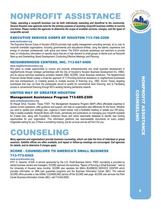 NONPROFIT ASSISTANCE
Today, operating a nonprofit business can be both individually rewarding and beneficial to the community.
Several Houston area agencies exist for the primary purpose of assisting nonprofit business entities to survive
and thrive. Please contact the agencies to determine the scope of available services, charges, and the types of
nonprofits served.
EXECUTIVE SERVICE CORPS OF HOUSTON 713-780-2208
www.eschouston.org
The Executive Service Corps of Houston (ESCH) provides high quality management consulting services, at no cost, to
nonprofit charitable organizations, including governmental and educational entities, using the talents, experience and
energy of volunteer professionals, both active and retired. The ESCH conducts workshops and seminars to provide
basic or introductory information on specific topics that are in high demand to small groups of clients such as Nonprofit
Start-up and Grantwriting; Board Development; Conducting Effective Meetings; and Planning.
NEIGHBORHOOD CENTERS, INC. 713-667-9400
www.neighborhood-centers.org
NCI plans to create opportunities to nurture and promote entrepreneurship and small business development in
neighborhoods through strategic partnerships with the City of Houston’s Houston Business Development Inc. (HBD),
and its various technical assistance providers network (SBA, SCORE, Urban Business Initiatives). The Neighborhood
Financial Center Model creates a three-tier approach of 1) Providing technical assistance to neighborhood businesses
and new entrepreneurs; 2) Creating access to multiple sources of financing (e.g., HBD, Accion Texas) targeting
businesses that may not have the prerequisite record to qualify for conventional bank financing; and 3) Facilitating
access to conventional financing through NCI’s existing banking partnership network.
UNITED WAY OF GREATER HOUSTON
Management Assistance Program 713-685-2300
www.unitedwayhouston.org
50 Waugh Drive, Houston, Texas 77007. The Management Assistance Program (MAP) offers affordable expertise to
assess current operations, offer guidance and support, and help an organization plan effectively for the future. Whether
you want to update your strategic plan, organize a board retreat, host a facilitated meeting or update your HR policy,
help is readily available. Nonprofit library with books, periodicals and publications on managing your nonprofit available
for 2-week loan, along with Foundation Collection library and online searchable database to identify new funding
opportunities for your organization. This information goldmine has downloadable documents on every subject
imaginable waiting for you. If there is something missing, just let us know and we will find it for you.
COUNSELING
Many agencies and organizations provide business counseling, which can take the form of individual or group
sessions. Satellite offices are often available, and repeat or follow-up meetings are encouraged. Call agencies
for details, and to determine if charges apply.
SCORE - COUNSELORS TO AMERICA’S SMALL BUSINESS
713-773-6565
www.scorehouston.org
8701 S. Gessner. #1200. A service sponsored by the U.S. Small Business Admin. FREE counseling is provided by
retired business owners and managers. SCORE sponsors the workshop, "Basics of Running a Small Business" , held at
the University of Houston twice monthly. SCORE also operates the SBA's BUSINESS SERVICE CENTER which
provides information on SBA loan guarantee programs and the Business Information Center (BIC). The national
SCORE office provides a new EMAIL COUNSELING service off the SCORE web page. SCORE also services the Palm
Center Business Information Center (BIC)- call 713-643-8000.
NONPROFITASSISTANCE
COUNSELING
5
 