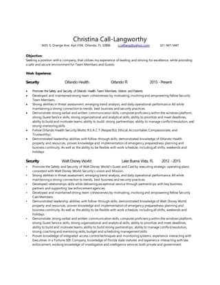 Christina Call-Langworthy
3435 S. Orange Ave. Apt J104, Orlando, FL 32806 ccalllang@yahoo.com 321-947-5447
Objective:
Seeking a position with a company, that utilizes my experience of leading and striving for excellence, while providing
a safe and secure environment for Team Members and Guests.
Work Experience:
Security Orlando Health Orlando Fl. 2015 -Present
 Promote the Safety and Security of Orlando Health Team Members, Visitors and Patients.
 Developed and maintained strong team cohesiveness by motivating, involving and empowering fellow Security
Team Members.
 Strong abilities in threat assessment, emerging trend analysis, and daily operational performance. All while
maintaining a strong connection to trends, best business and security practices.
 Demonstrate strong verbal and written communication skills, computer proficiency within the windows platform,
strong Guest Service skills, strong organizational and analytical skills, ability to prioritize and meet deadlines,
ability to build and motivate teams, ability to build strong partnerships, ability to manage conflict/resolution, and
strong mentoring skills
 Follow Orlando Health Security Motto R.E.A.C.T (Respectful, Ethical, Accountable, Compassionate, and
Trustworthy).
 Demonstrated leadership abilities with follow-through skills, demonstrated knowledge of Orlando Health
property and resources, proven knowledge and implementation of emergency preparedness planning and
business continuity. As well as the ability to be flexible with work schedule, including all shifts, weekends and
holidays
Security Walt Disney World Lake Buena Vista, FL 2012 -2015
• Promote the Safety and Security of Walt Disney World’s Guest and Cast by executing strategic operating plans
consistent with Walt Disney World Security’s vision and Mission.
• Strong abilities in threat assessment, emerging trend analysis, and daily operational performance. All while
maintaining a strong connection to trends, best business and security practices.
• Developed relationships skills while delivering exceptional service through partnerships with key business
partners and supporting law enforcement agencies.
• Developed and maintained strong team cohesiveness by motivating, involving and empowering fellow Security
Cast Members.
• Demonstrated leadership abilities with follow-through skills, demonstrated knowledge of Walt Disney World
property and resources, proven knowledge and implementation of emergency preparedness planning and
business continuity. As well as the ability to be flexible with work schedule, including all shifts, weekends and
holidays.
• Demonstrate strong verbal and written communication skills, computer proficiency within the windows platform,
strong Guest Service skills, strong organizational and analytical skills, ability to prioritize and meet deadlines,
ability to build and motivate teams, ability to build strong partnerships, ability to manage conflict/resolution,
strong coaching and mentoring skills, budget and scheduling management skills.
• Proven knowledge of integrated access control techniques and monitoring systems, experience interacting with
Executives in a Fortune 500 Company, knowledge of Florida state statutes and experience interacting with law
enforcement, working knowledge of investigative and intelligence services both private and government.
 