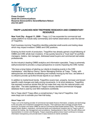Press Contact:
Great Ink Communications
Roxanne Donovan/Eric Gerard/Barbara Nelson
212-741-2977
TREPP LAUNCHES NEW TREPPWIRE RESEARCH AND COMMENTARY
RESOURCE
New York City - August 11, 2009 – Trepp, LLC has expanded its commercial real
estate platform to include daily commentary and market observations under the banner
of TreppWire.
Each business morning TreppWire identifies potential credit events and trading ideas
which may impact investors’ CMBS and CRE positions.
Entering its third month of production, TreppWire has already gained a loyal following of
CMBS and CRE whole loan investors. It has quickly become a “must read” for portfolio
managers, traders, risk managers, distressed asset buyers and commercial real estate
professionals.
As the industry’s leading CMBS analytics and information specialist, Trepp is extremely
well-provisioned to provide a unique perspective on events impacting the CRE market.
“We have a long history of alerting our clients to breaking events in the CRE
marketplace,” said Manus Clancy, Senior Managing Director at Trepp. “Today, with
delinquencies and defaults accelerating and markets moving by the hour, we believe it
is critical to provide up-to-the-minute reports to our clients."
In addition to market level trends, TreppWire covers loan, property, borrower and tenant
specific credit changes and daily pricing movements. In its short existence, TreppWire
has exposed numerous stories that did not make their way into the national press until
days later. The data capitalizes on Trepp's industry standard commercial mortgage
database that is used by over 600 institutions worldwide.
Not a Trepp client? Trepp offers a complimentary 7 day trial of TreppWire. Visit
www.trepp.com to activate your free trial today.
About Trepp, LLC
Trepp, LLC is the leading provider of commercial real estate finance information, analytics and technology
to the securities and investment management industry. Their extensive deal coverage includes North
American, European and Asian CMBS as well as Commercial Real Estate backed CDOs. The industry’s
largest broker dealers, originators, commercial banks and institutional investors rely on Trepp’s suite of
products for trading, risk management and surveillance. Headquartered in New York City with offices and
representation in London and Shanghai, Trepp’s expanding global product reach continues to increase
information transparency and provide best-in-class solutions to clients worldwide.
###
 