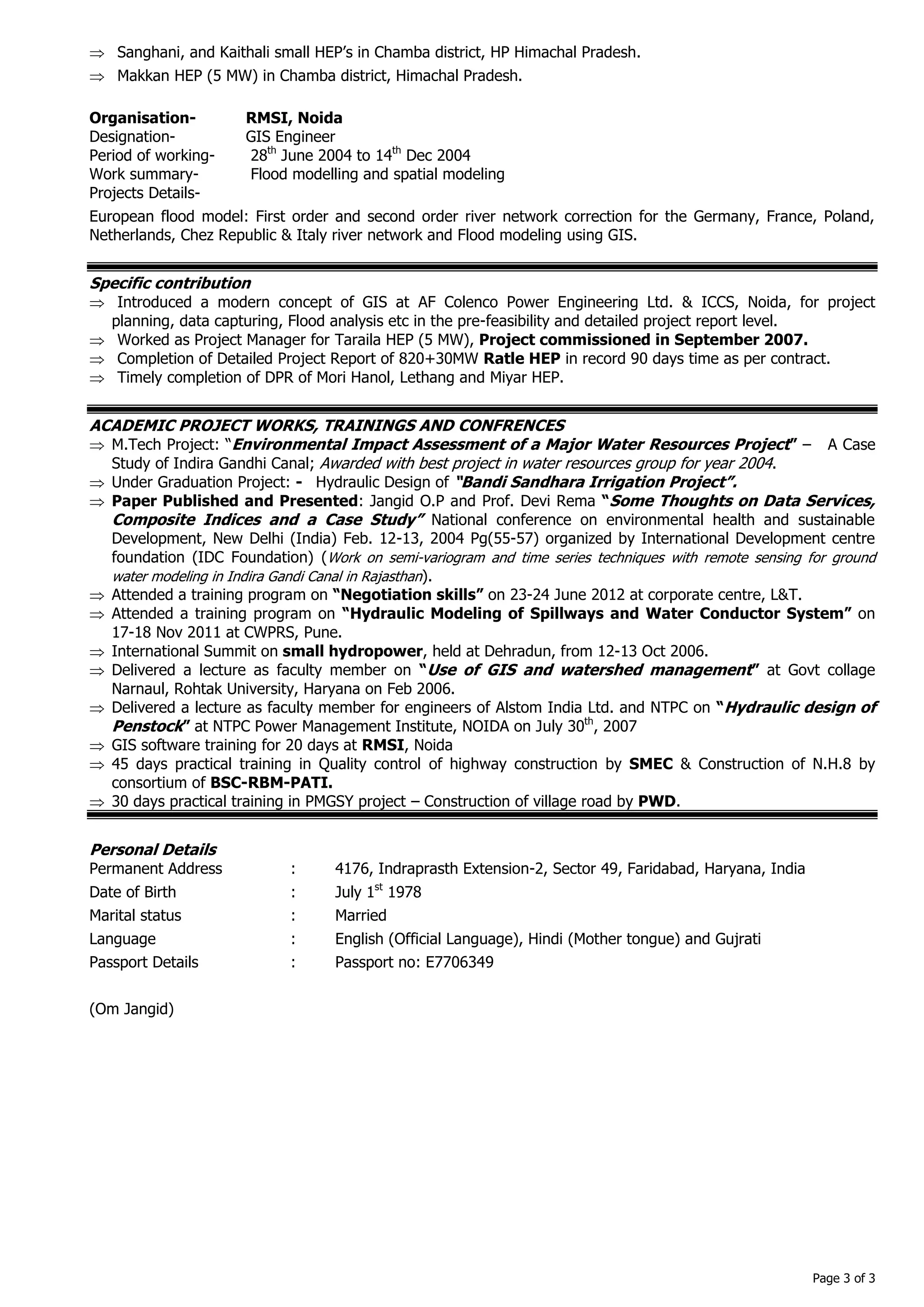 Page 3 of 3 
 Sanghani, and Kaithali small HEP’s in Chamba district, HP Himachal Pradesh. 
 Makkan HEP (5 MW) in Chamba district, Himachal Pradesh. 
Organisation- RMSI, Noida 
Designation- GIS Engineer 
Period of working- 28th June 2004 to 14th Dec 2004 
Work summary- Flood modelling and spatial modeling 
Projects Details- 
European flood model: First order and second order river network correction for the Germany, France, Poland, Netherlands, Chez Republic & Italy river network and Flood modeling using GIS. 
Specific contribution 
 Introduced a modern concept of GIS at AF Colenco Power Engineering Ltd. & ICCS, Noida, for project planning, data capturing, Flood analysis etc in the pre-feasibility and detailed project report level. 
 Worked as Project Manager for Taraila HEP (5 MW), Project commissioned in September 2007. 
 Completion of Detailed Project Report of 820+30MW Ratle HEP in record 90 days time as per contract. 
 Timely completion of DPR of Mori Hanol, Lethang and Miyar HEP. 
ACADEMIC PROJECT WORKS, TRAININGS AND CONFRENCES 
 M.Tech Project: “Environmental Impact Assessment of a Major Water Resources Project” – A Case Study of Indira Gandhi Canal; Awarded with best project in water resources group for year 2004. 
 Under Graduation Project: - Hydraulic Design of “Bandi Sandhara Irrigation Project”. 
 Paper Published and Presented: Jangid O.P and Prof. Devi Rema “Some Thoughts on Data Services, Composite Indices and a Case Study” National conference on environmental health and sustainable Development, New Delhi (India) Feb. 12-13, 2004 Pg(55-57) organized by International Development centre foundation (IDC Foundation) (Work on semi-variogram and time series techniques with remote sensing for ground water modeling in Indira Gandi Canal in Rajasthan). 
 Attended a training program on “Negotiation skills” on 23-24 June 2012 at corporate centre, L&T. 
 Attended a training program on “Hydraulic Modeling of Spillways and Water Conductor System” on 17-18 Nov 2011 at CWPRS, Pune. 
 International Summit on small hydropower, held at Dehradun, from 12-13 Oct 2006. 
 Delivered a lecture as faculty member on “Use of GIS and watershed management” at Govt collage Narnaul, Rohtak University, Haryana on Feb 2006. 
 Delivered a lecture as faculty member for engineers of Alstom India Ltd. and NTPC on “Hydraulic design of Penstock” at NTPC Power Management Institute, NOIDA on July 30th, 2007 
 GIS software training for 20 days at RMSI, Noida 
 45 days practical training in Quality control of highway construction by SMEC & Construction of N.H.8 by consortium of BSC-RBM-PATI. 
 30 days practical training in PMGSY project – Construction of village road by PWD. 
Personal Details 
Permanent Address : 4176, Indraprasth Extension-2, Sector 49, Faridabad, Haryana, India 
Date of Birth : July 1st 1978 
Marital status : Married 
Language : English (Official Language), Hindi (Mother tongue) and Gujrati 
Passport Details : Passport no: E7706349 
(Om Jangid) 
