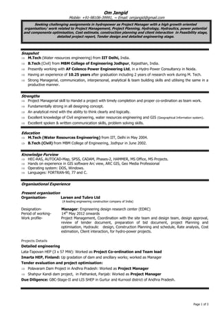 Page 1 of 3 
Om Jangid Mobile: +91-98106-39991, ~ Email: omjangid@gmail.com Seeking challenging assignments in hydropower as Project Manager with a high growth oriented organisation/ work related to Project Management, Project Planning, Hydrology, Hydraulics, power potential and components optimisation, Cost estimate, construction planning and client interaction in Feasibility stage, detailed project report, Tender design and detailed engineering stage. 
Snapshot 
 M.Tech (Water resources engineering) from IIT Delhi, India. 
 B.Tech (Civil) from MBM College of Engineering Jodhpur, Rajasthan, India. 
 Presently working with AF Colenco Power Engineering Ltd, in a Hydro Power Consultancy in Noida. 
 Having an experience of 10.25 years after graduation including 2 years of research work during M. Tech. 
 Strong Managerial, communication, interpersonal, analytical & team building skills and utilising the same in a productive manner. 
Strengths 
 Project Managerial skill to Handel a project with timely completion and proper co-ordination as team work. 
 Fundamentally strong in all designing concept. 
 An analytical mind with the ability to think clearly and logically. 
 Excellent knowledge of Civil engineering, water resources engineering and GIS (Geographical Information system). 
 Excellent spoken & written communication skills, problem solving skills. 
Education 
 M.Tech (Water Resources Engineering) from IIT, Delhi in May 2004. 
 B.Tech (Civil) from MBM College of Engineering, Jodhpur in June 2002. 
Knowledge Purview 
 HEC-RAS, AUTOCAD-Map, SPSS, CADAM, Phases-2, HAMMER, MS Office, MS Projects. 
 Hands on experience in GIS software Arc view, ARC GIS, Geo Media Professional 
 Operating system: DOS, Windows. 
 Languages: FORTRAN-90, 77 and C. 
Organisational Experience 
Present organisation 
Organisation- Larsen and Tubro Ltd 
(A leading engineering construction company of India) 
Designation- Manager: Engineering design research center (EDRC) 
Period of working- 14th May 2012 onwards 
Work profile- Project Management, Coordination with the site team and design team, design approval, review of tender document, preparation of bid document, project Planning and optimisation, Hydraulic design, Construction Planning and schedule, Rate analysis, Cost estimation, Client interaction, for hydro-power projects. 
Projects Details 
Detailed engineering 
Lata-Tapovan HEP (3 x 57 MW): Worked as Project Co-ordination and Team lead 
Imarta HEP, Finland: Up gradation of dam and ancillary works; worked as Manager 
Tender evaluation and project optimisation: 
 Polavaram Dam Project in Andhra Pradesh: Worked as Project Manager 
 Shahpur Kandi dam project, in Pathankot, Panjab: Worked as Project Manager 
Due Diligence: GBC-Stage-II and LIS SHEP in Gurtur and Kurnool district of Andhra Pradesh. 
 