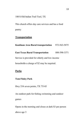 13
100 S Old Indian Trail Tool, TX
This church offers day care services and has a food
pantry
Transportation
Kaufman Area Rural transportation 972-563-5875
East Texas Rural Transportation 800-590-3371
Service is provided for elderly and low income
households a charge of $2 may be required.
Parks
Tom Finley Park
Hwy 334 seven points, TX 75143
An outdoor park for fishing swimming and outdoor
games
Opens in the morning and closes at dark $3 per person
above age 3
 