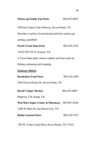14
Whatz up Family Fun Park 903-432-9955
700 East Cedar Creek Parkway, Seven Points, TX
Provides a variety of recreational activities such as go
carting a paintball
Purtis Creek State Park 903-425-2332
14225 FM 316 N, Eustace, TX
A Texas State park various outdoor activities such as,
fishing swimming and camping
Grocery Stores
Brookshire Food Store 903-432-2385
210 S Seven Points Dr, Seven Points, TX
David’s Super Market 903-432-4007
Highway 274, Kemp, TX
Wal-Mart Super Center & Pharmacy 903-887-4180
1200 W Main St, Gun Barrel City, TX
Dollar General Store 903-432-9727
205 W. Cedar Creek Pkwy Seven Points, TX 75143
 