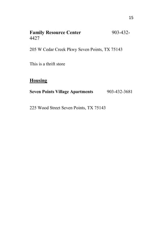 15
Family Resource Center 903-432-
4427
205 W Cedar Creek Pkwy Seven Points, TX 75143
This is a thrift store
Housing
Seven Points Village Apartments 903-432-3681
225 Wood Street Seven Points, TX 75143
 
