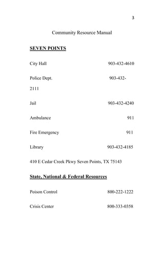 3
Community Resource Manual
SEVEN POINTS
City Hall 903-432-4610
Police Dept. 903-432-
2111
Jail 903-432-4240
Ambulance 911
Fire Emergency 911
Library 903-432-4185
410 E Cedar Creek Pkwy Seven Points, TX 75143
State, National & Federal Resources
Poison Control 800-222-1222
Crisis Center 800-333-0358
 