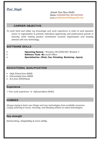 Pusi Singh
Janak Puri New Delhi
Mobile: 8468890760, 9015627038
Email: pusikumari360@gmail.com
CARRIER OBJECTIVE
To work hard and utilize my knowledge and work experience in order to seek dynamic
career in organization to promote individual opportunity and professional growth in
industry while making positive contribution towards Organization and keeping
abreast with new technology.
SOFTWARE SKILLS
• Operating System - Windows 98/2000/XP/ Window 7.
• Software Tools -Microsoft Office .
• Specialization –Html, Css, Potoshop, Bootstrap, Jquery
EDUCATIONAL QUALIFICATION
• High School from BSEB.
• Intermediate from BSEB.
• B.A from NOU(Patna)
Experience
1 Year work experience in SoftwareXprts (Delhi).
HOBBIES
Always trying to learn new things and new technologies from available resources.
I enjoy Listening to music, traveling, and Reading articles on latest technologies.
Key strength
Hardworking, Adaptability & Learn ability.
 