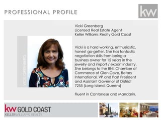 PROFESSIONAL PROFILE
Vicki Greenberg
Licensed Real Estate Agent
Keller Williams Realty Gold Coast
Vicki is a hard working, enthusiastic,
honest go-getter. She has fantastic
negotiation skills from being a
business owner for 15 years in the
jewelry and import / export industry.
She belongs to the BNI, Chamber of
Commerce of Glen Cove, Rotary
International, VP and Past President
and Assistant Governor of District
7255 (Long Island, Queens)
Fluent in Cantonese and Mandarin.
VICKIGREENBERG
Put Your
Picture Here
 