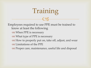 
Employees required to use PPE must be trained to
know at least the following
 When PPE is necessary
 What type of PPE is necessary
 How to properly put on, take off, adjust, and wear
 Limitations of the PPE
 Proper care, maintenance, useful life and disposal
Training
 