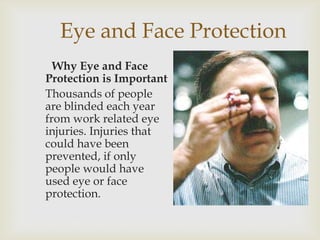 Eye and Face Protection
Why Eye and Face
Protection is Important
Thousands of people
are blinded each year
from work related eye
injuries. Injuries that
could have been
prevented, if only
people would have
used eye or face
protection.
 