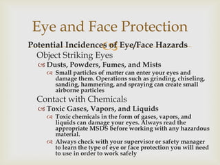 Potential Incidences of Eye/Face Hazards
Object Striking Eyes
 Dusts, Powders, Fumes, and Mists
 Small particles of matter can enter your eyes and
damage them. Operations such as grinding, chiseling,
sanding, hammering, and spraying can create small
airborne particles
Contact with Chemicals
 Toxic Gases, Vapors, and Liquids
 Toxic chemicals in the form of gases, vapors, and
liquids can damage your eyes. Always read the
appropriate MSDS before working with any hazardous
material.
 Always check with your supervisor or safety manager
to learn the type of eye or face protection you will need
to use in order to work safely
Eye and Face Protection
 