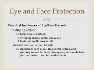
Potential Incidences of Eye/Face Hazards
Swinging Objects
 Large objects such as:
1. swinging chains, cables and ropes;
2. tools that are thrown or fall;
Thermal and Radiation Hazards
 Operations such as welding, metal cutting, and
working around furnaces can expose your eyes to heat,
glare, ultraviolet, and infrared radiation
Eye and Face Protection
 