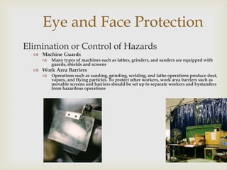 Eye and Face Protection
Elimination or Control of Hazards
 Machine Guards
 Many types of machines such as lathes, grinders, and sanders are equipped with
guards, shields and screens
 Work Area Barriers
 Operations such as sanding, grinding, welding, and lathe operations produce dust,
vapors, and flying particles. To protect other workers, work area barriers such as
movable screens and barriers should be set up to separate workers and bystanders
from hazardous operations
 