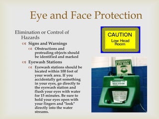 Eye and Face Protection
Elimination or Control of
Hazards
 Signs and Warnings
 Obstructions and
protruding objects should
be identified and marked
 Eyewash Stations
 Eyewash stations should be
located within 100 feet of
your work area. If you
accidentally get something
in your eyes, go directly to
the eyewash station and
flush your eyes with water
for 15 minutes. Be sure to
hold your eyes open with
your fingers and "look"
directly into the water
streams.
 