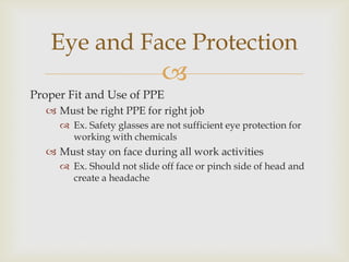 
Proper Fit and Use of PPE
 Must be right PPE for right job
 Ex. Safety glasses are not sufficient eye protection for
working with chemicals
 Must stay on face during all work activities
 Ex. Should not slide off face or pinch side of head and
create a headache
Eye and Face Protection
 