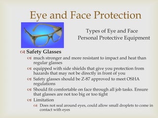 Eye and Face Protection
Types of Eye and Face
Personal Protective Equipment
 Safety Glasses
 much stronger and more resistant to impact and heat than
regular glasses
 equipped with side shields that give you protection from
hazards that may not be directly in front of you
 Safety glasses should be Z-87 approved to meet OSHA
regulations
 Should fit comfortable on face through all job tasks. Ensure
that glasses are not too big or too tight
 Limitation
 Does not seal around eyes, could allow small droplets to come in
contact with eyes
 