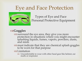Eye and Face Protection
Types of Eye and Face
Personal Protective Equipment
Goggles
 surround the eye area, they give you more
protection in situations where you might encounter
splashing liquids, fumes, vapors, powders, dusts,
and mists
 must indicate that they are chemical splash goggles
to be worn for that purpose
 Limitation
 Uncomfortable to wear with other head gear like helmet, ear
muffs or respirator
 