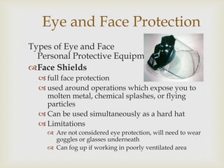 Eye and Face Protection
Types of Eye and Face
Personal Protective Equipment
Face Shields
 full face protection
 used around operations which expose you to
molten metal, chemical splashes, or flying
particles
 Can be used simultaneously as a hard hat
 Limitations
 Are not considered eye protection, will need to wear
goggles or glasses underneath
 Can fog up if working in poorly ventilated area
 