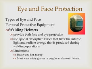 Eye and Face Protection
Types of Eye and Face
Personal Protective Equipment
Welding Helmets
 provide both face and eye protection
 use special absorptive lenses that filter the intense
light and radiant energy that is produced during
welding operations
 Limitations
 Heavy and hot, fog up
 Must wear safety glasses or goggles underneath helmet
 