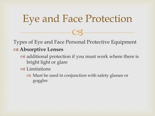 
Types of Eye and Face Personal Protective Equipment
 Absorptive Lenses
 additional protection if you must work where there is
bright light or glare
 Limitations
 Must be used in conjunction with safety glasses or
goggles
Eye and Face Protection
 