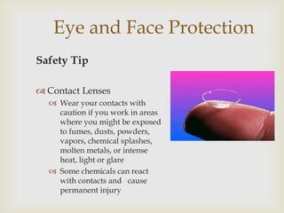 Eye and Face Protection
Safety Tip
 Contact Lenses
 Wear your contacts with
caution if you work in areas
where you might be exposed
to fumes, dusts, powders,
vapors, chemical splashes,
molten metals, or intense
heat, light or glare
 Some chemicals can react
with contacts and cause
permanent injury
 