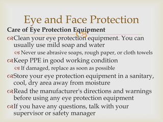 Care of Eye Protection Equipment
Clean your eye protection equipment. You can
usually use mild soap and water
 Never use abrasive soaps, rough paper, or cloth towels
Keep PPE in good working condition
 If damaged, replace as soon as possible
Store your eye protection equipment in a sanitary,
cool, dry area away from moisture
Read the manufacturer's directions and warnings
before using any eye protection equipment
If you have any questions, talk with your
supervisor or safety manager
Eye and Face Protection
 