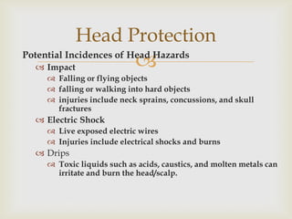 Potential Incidences of Head Hazards
 Impact
 Falling or flying objects
 falling or walking into hard objects
 injuries include neck sprains, concussions, and skull
fractures
 Electric Shock
 Live exposed electric wires
 Injuries include electrical shocks and burns
 Drips
 Toxic liquids such as acids, caustics, and molten metals can
irritate and burn the head/scalp.
Head Protection
 