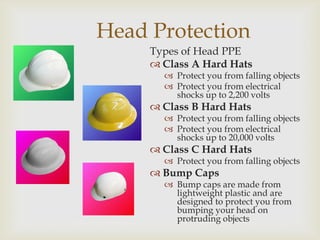 Head Protection
Types of Head PPE
 Class A Hard Hats
 Protect you from falling objects
 Protect you from electrical
shocks up to 2,200 volts
 Class B Hard Hats
 Protect you from falling objects
 Protect you from electrical
shocks up to 20,000 volts
 Class C Hard Hats
 Protect you from falling objects
 Bump Caps
 Bump caps are made from
lightweight plastic and are
designed to protect you from
bumping your head on
protruding objects
 