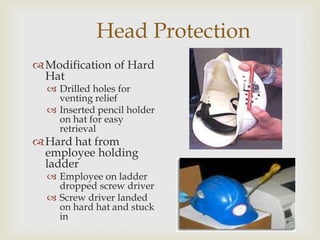 Head Protection
Modification of Hard
Hat
 Drilled holes for
venting relief
 Inserted pencil holder
on hat for easy
retrieval
Hard hat from
employee holding
ladder
 Employee on ladder
dropped screw driver
 Screw driver landed
on hard hat and stuck
in
 