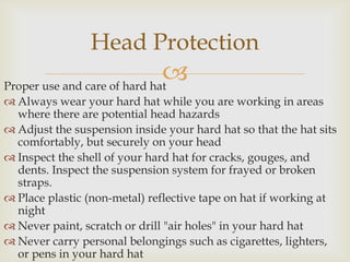 Proper use and care of hard hat
 Always wear your hard hat while you are working in areas
where there are potential head hazards
 Adjust the suspension inside your hard hat so that the hat sits
comfortably, but securely on your head
 Inspect the shell of your hard hat for cracks, gouges, and
dents. Inspect the suspension system for frayed or broken
straps.
 Place plastic (non-metal) reflective tape on hat if working at
night
 Never paint, scratch or drill "air holes" in your hard hat
 Never carry personal belongings such as cigarettes, lighters,
or pens in your hard hat
Head Protection
 