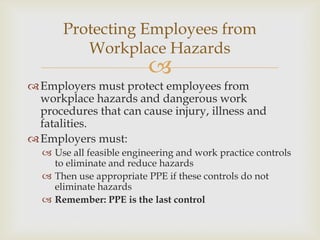
Employers must protect employees from
workplace hazards and dangerous work
procedures that can cause injury, illness and
fatalities.
Employers must:
 Use all feasible engineering and work practice controls
to eliminate and reduce hazards
 Then use appropriate PPE if these controls do not
eliminate hazards
 Remember: PPE is the last control
Protecting Employees from
Workplace Hazards
 