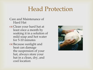 Head Protection
Care and Maintenance of
Hard Hat
 Clean your hard hat at
least once a month by
soaking it in a solution of
mild soap and hot water
for 5-10 minutes
 Because sunlight and
heat can damage
the suspension of your
hat, always store your
hat in a clean, dry, and
cool location
 