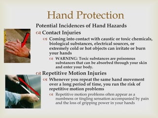 Hand Protection
Potential Incidences of Hand Hazards
 Contact Injuries
 Coming into contact with caustic or toxic chemicals,
biological substances, electrical sources, or
extremely cold or hot objects can irritate or burn
your hands
 WARNING: Toxic substances are poisonous
substances that can be absorbed through your skin
and enter your body.
 Repetitive Motion Injuries
 Whenever you repeat the same hand movement
over a long period of time, you run the risk of
repetitive motion problems
 Repetitive motion problems often appear as a
numbness or tingling sensation accompanied by pain
and the loss of gripping power in your hands
 