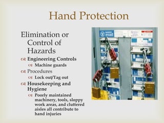 Hand Protection
Elimination or
Control of
Hazards
 Engineering Controls
 Machine guards
 Procedures
 Lock out/Tag out
 Housekeeping and
Hygiene
 Poorly maintained
machinery, tools, sloppy
work areas, and cluttered
aisles all contribute to
hand injuries
 