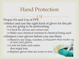 Proper Fit and Use of PPE
Select and use the right kind of glove for the job
you are going to be performing
 Check fit, always use correct size
 Make sure chemical resistant to chemical being used
Inspect your gloves before you use them
 Remove any rings, watches, or bracelets that might cut
or tear your gloves
 Look for holes and cracks
that might leak
 Replace gloves that are worn or torn
Hand Protection
 