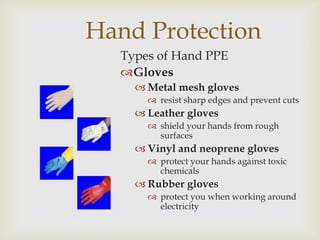 Hand Protection
Types of Hand PPE
Gloves
 Metal mesh gloves
 resist sharp edges and prevent cuts
 Leather gloves
 shield your hands from rough
surfaces
 Vinyl and neoprene gloves
 protect your hands against toxic
chemicals
 Rubber gloves
 protect you when working around
electricity
 