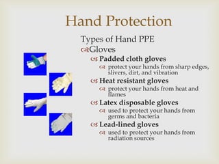 Hand Protection
Types of Hand PPE
Gloves
 Padded cloth gloves
 protect your hands from sharp edges,
slivers, dirt, and vibration
 Heat resistant gloves
 protect your hands from heat and
flames
 Latex disposable gloves
 used to protect your hands from
germs and bacteria
 Lead-lined gloves
 used to protect your hands from
radiation sources
 