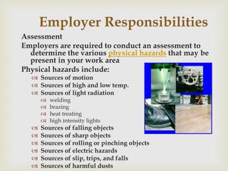 Employer Responsibilities
Assessment
Employers are required to conduct an assessment to
determine the various physical hazards that may be
present in your work area
Physical hazards include:
 Sources of motion
 Sources of high and low temp.
 Sources of light radiation
 welding
 brazing
 heat treating
 high intensity lights
 Sources of falling objects
 Sources of sharp objects
 Sources of rolling or pinching objects
 Sources of electric hazards
 Sources of slip, trips, and falls
 Sources of harmful dusts
 