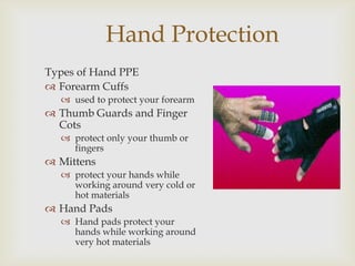 Hand Protection
Types of Hand PPE
 Forearm Cuffs
 used to protect your forearm
 Thumb Guards and Finger
Cots
 protect only your thumb or
fingers
 Mittens
 protect your hands while
working around very cold or
hot materials
 Hand Pads
 Hand pads protect your
hands while working around
very hot materials
 