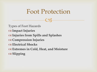 
Types of Foot Hazards
 Impact Injuries
 Injuries from Spills and Splashes
 Compression Injuries
 Electrical Shocks
 Extremes in Cold, Heat, and Moisture
 Slipping
Foot Protection
 