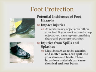 Foot Protection
Potential Incidences of Foot
Hazards
Impact Injuries
 At work, heavy objects can fall on
your feet. If you work around sharp
objects, you can step on something
sharp and puncture your foot
Injuries from Spills and
Splashes
 Liquids such as acids, caustics,
and molten metals can spill into
your shoes and boots. These
hazardous materials can cause
chemical and heat burns
 