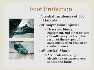 Foot Protection
Potential Incidences of Foot
Hazards
Compression Injuries
 Heavy machinery,
equipment, and other objects
can roll over your feet. The
result of these types of
accidents is often broken or
crushed bones
Electrical Shocks
 Accidents involving
electricity can cause severe
shocks and burns
 