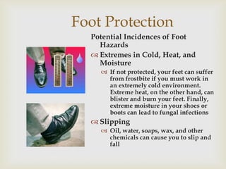 Foot Protection
Potential Incidences of Foot
Hazards
 Extremes in Cold, Heat, and
Moisture
 If not protected, your feet can suffer
from frostbite if you must work in
an extremely cold environment.
Extreme heat, on the other hand, can
blister and burn your feet. Finally,
extreme moisture in your shoes or
boots can lead to fungal infections
 Slipping
 Oil, water, soaps, wax, and other
chemicals can cause you to slip and
fall
 
