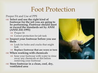 Foot Protection
Proper Fit and Use of PPE
 Select and use the right kind of
footwear for the job you are going to
be performing. Footwear should meet
or exceed the standards set by ANSI
(ANSI Z41-1991)
 Proper fit
 Correct protection for job task
 Inspect your footwear before you use
them
 Look for holes and cracks that might
leak
 Replace footwear that are worn or torn
 When working with chemicals
 hose your footwear with water to rinse
away any chemicals or dirt before
removing your footwear
 Store footwear in a clean, cool, dry,
ventilated area
 