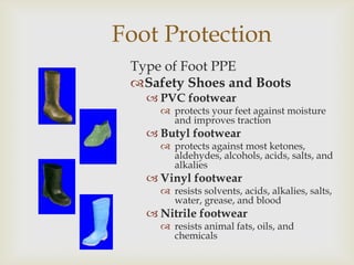 Foot Protection
Type of Foot PPE
Safety Shoes and Boots
 PVC footwear
 protects your feet against moisture
and improves traction
 Butyl footwear
 protects against most ketones,
aldehydes, alcohols, acids, salts, and
alkalies
 Vinyl footwear
 resists solvents, acids, alkalies, salts,
water, grease, and blood
 Nitrile footwear
 resists animal fats, oils, and
chemicals
 