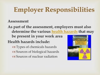 Employer Responsibilities
Assessment
As part of the assessment, employers must also
determine the various health hazards that may
be present in your work area
Health hazards include:
 Types of chemicals hazards
 Sources of biological hazards
 Sources of nuclear radiation
 