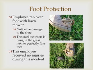 Foot Protection
Employee ran over
foot with lawn
mower
 Notice the damage
to the shoe
 The steel toe insert is
lying in the grass
next to perfectly fine
toes
This employee
received no injuries
during this incident
 