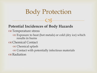 
Potential Incidences of Body Hazards
 Temperature stress
 Exposure to heat (hot metals) or cold (dry ice) which
results in burns
 Chemical Contact
 Chemical splash
 Contact with potentially infectious materials
 Radiation
Body Protection
 