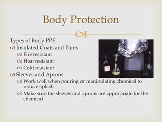 Types of Body PPE
 Insulated Coats and Pants
 Fire resistant
 Heat resistant
 Cold resistant
 Sleeves and Aprons
 Work well when pouring or manipulating chemical to
reduce splash
 Make sure the sleeves and aprons are appropriate for the
chemical
Body Protection
 